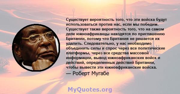 Существует вероятность того, что эти войска будут использоваться против нас, если мы победим. Существует также вероятность того, что на самом деле южноафриканцы находятся по приглашению Британии, потому что Британия не