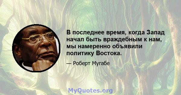 В последнее время, когда Запад начал быть враждебным к нам, мы намеренно объявили политику Востока.