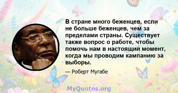 В стране много беженцев, если не больше беженцев, чем за пределами страны. Существует также вопрос о работе, чтобы помочь нам в настоящий момент, когда мы проводим кампанию за выборы.