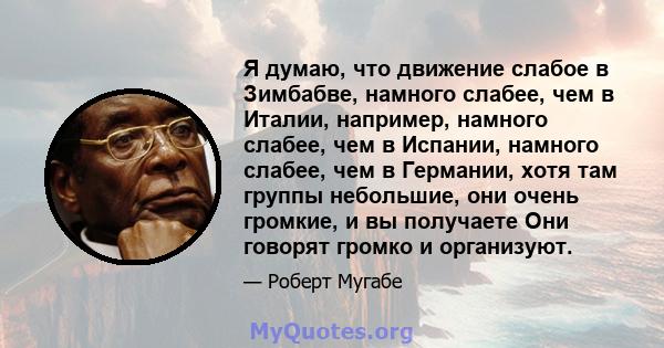 Я думаю, что движение слабое в Зимбабве, намного слабее, чем в Италии, например, намного слабее, чем в Испании, намного слабее, чем в Германии, хотя там группы небольшие, они очень громкие, и вы получаете Они говорят