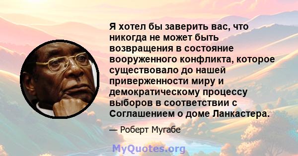 Я хотел бы заверить вас, что никогда не может быть возвращения в состояние вооруженного конфликта, которое существовало до нашей приверженности миру и демократическому процессу выборов в соответствии с Соглашением о