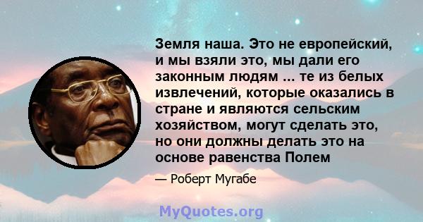 Земля наша. Это не европейский, и мы взяли это, мы дали его законным людям ... те из белых извлечений, которые оказались в стране и являются сельским хозяйством, могут сделать это, но они должны делать это на основе