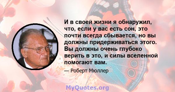 И в своей жизни я обнаружил, что, если у вас есть сон, это почти всегда сбывается, но вы должны придерживаться этого. Вы должны очень глубоко верить в это, и силы вселенной помогают вам.