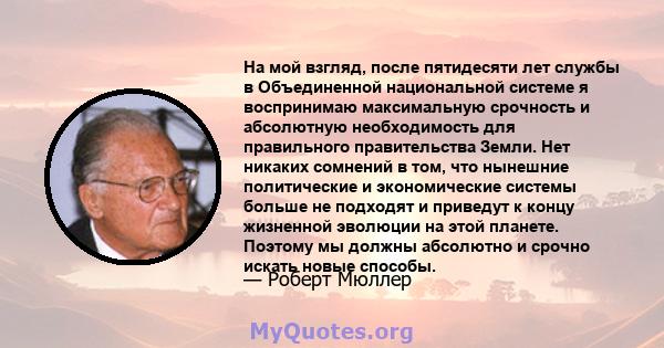 На мой взгляд, после пятидесяти лет службы в Объединенной национальной системе я воспринимаю максимальную срочность и абсолютную необходимость для правильного правительства Земли. Нет никаких сомнений в том, что