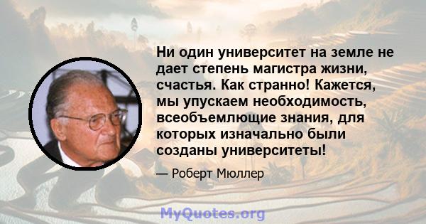 Ни один университет на земле не дает степень магистра жизни, счастья. Как странно! Кажется, мы упускаем необходимость, всеобъемлющие знания, для которых изначально были созданы университеты!