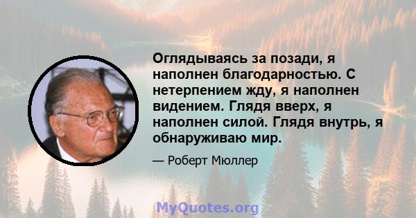 Оглядываясь за позади, я наполнен благодарностью. С нетерпением жду, я наполнен видением. Глядя вверх, я наполнен силой. Глядя внутрь, я обнаруживаю мир.