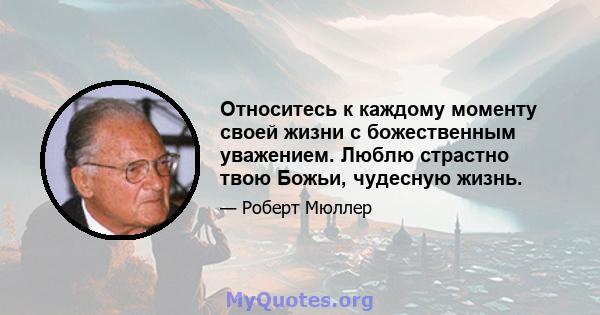 Относитесь к каждому моменту своей жизни с божественным уважением. Люблю страстно твою Божьи, чудесную жизнь.