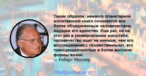 Таким образом, немного планетарной молитвенной книги сочиняется все более объединенным человечеством, ищущим его единство. Еще раз, но на этот раз в универсальном масштабе, человечество ищет не меньше, чем его