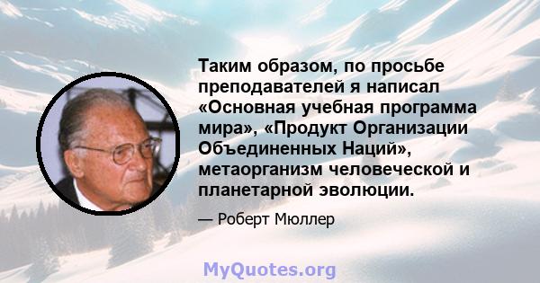 Таким образом, по просьбе преподавателей я написал «Основная учебная программа мира», «Продукт Организации Объединенных Наций», метаорганизм человеческой и планетарной эволюции.