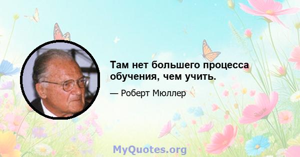 Там нет большего процесса обучения, чем учить.