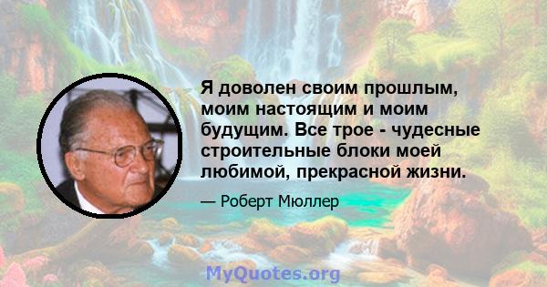 Я доволен своим прошлым, моим настоящим и моим будущим. Все трое - чудесные строительные блоки моей любимой, прекрасной жизни.