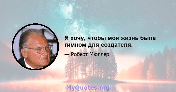 Я хочу, чтобы моя жизнь была гимном для создателя.