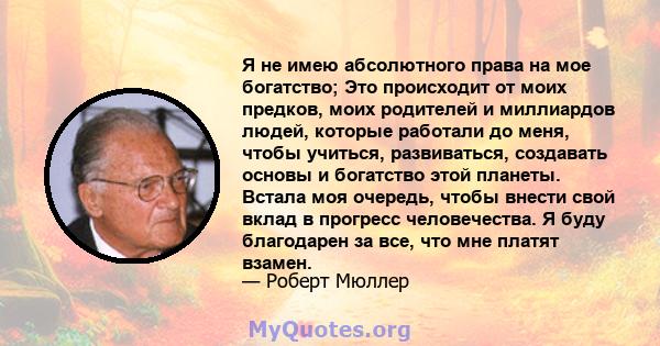 Я не имею абсолютного права на мое богатство; Это происходит от моих предков, моих родителей и миллиардов людей, которые работали до меня, чтобы учиться, развиваться, создавать основы и богатство этой планеты. Встала