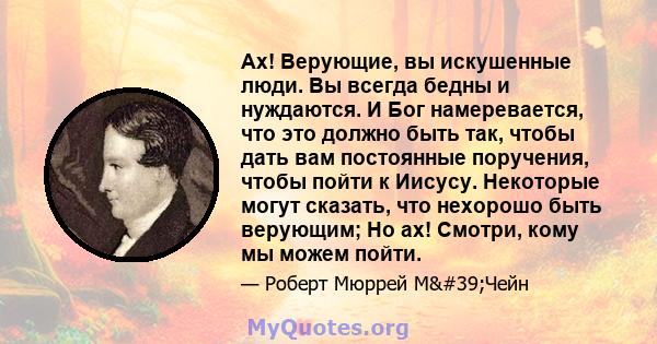 Ах! Верующие, вы искушенные люди. Вы всегда бедны и нуждаются. И Бог намеревается, что это должно быть так, чтобы дать вам постоянные поручения, чтобы пойти к Иисусу. Некоторые могут сказать, что нехорошо быть верующим; 