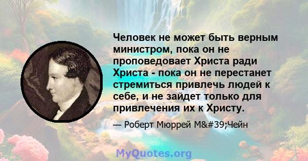 Человек не может быть верным министром, пока он не проповедовает Христа ради Христа - пока он не перестанет стремиться привлечь людей к себе, и не зайдет только для привлечения их к Христу.