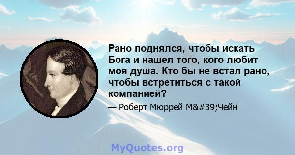 Рано поднялся, чтобы искать Бога и нашел того, кого любит моя душа. Кто бы не встал рано, чтобы встретиться с такой компанией?