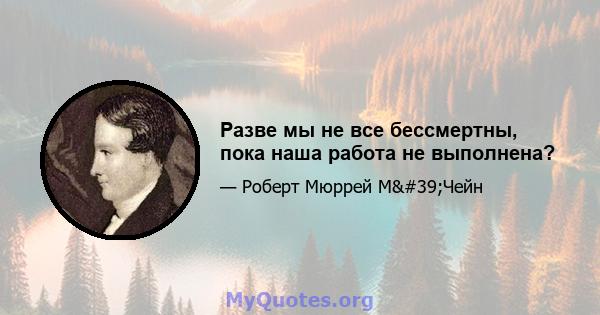 Разве мы не все бессмертны, пока наша работа не выполнена?