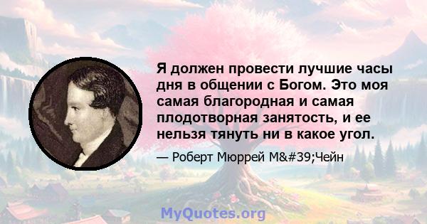 Я должен провести лучшие часы дня в общении с Богом. Это моя самая благородная и самая плодотворная занятость, и ее нельзя тянуть ни в какое угол.