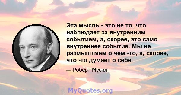 Эта мысль - это не то, что наблюдает за внутренним событием, а, скорее, это само внутреннее событие. Мы не размышляем о чем -то, а, скорее, что -то думает о себе.