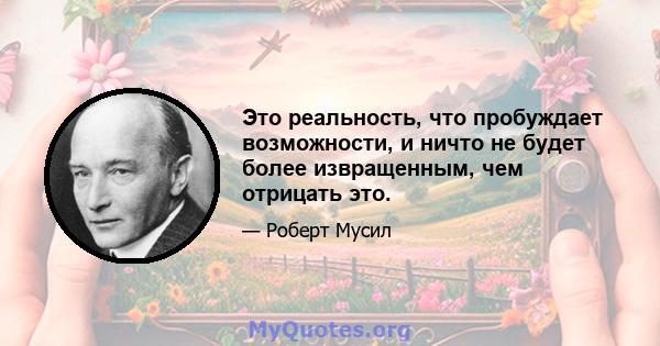 Это реальность, что пробуждает возможности, и ничто не будет более извращенным, чем отрицать это.