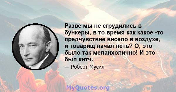 Разве мы не сгрудились в бункеры, в то время как какое -то предчувствие висело в воздухе, и товарищ начал петь? О, это было так меланхолично! И это был китч.