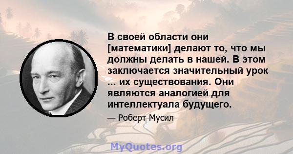 В своей области они [математики] делают то, что мы должны делать в нашей. В этом заключается значительный урок ... их существования. Они являются аналогией для интеллектуала будущего.