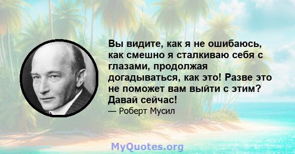 Вы видите, как я не ошибаюсь, как смешно я сталкиваю себя с глазами, продолжая догадываться, как это! Разве это не поможет вам выйти с этим? Давай сейчас!