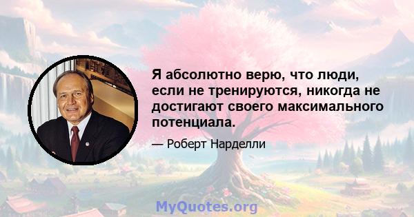 Я абсолютно верю, что люди, если не тренируются, никогда не достигают своего максимального потенциала.