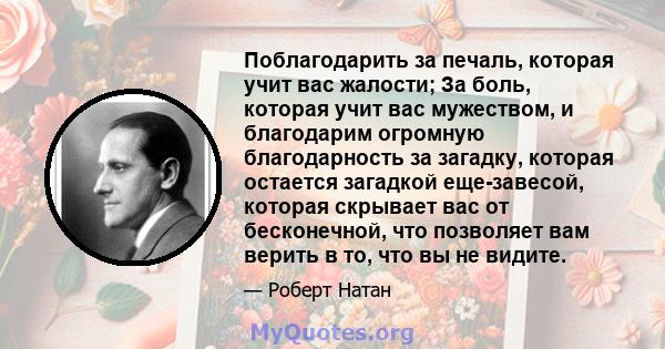 Поблагодарить за печаль, которая учит вас жалости; За боль, которая учит вас мужеством, и благодарим огромную благодарность за загадку, которая остается загадкой еще-завесой, которая скрывает вас от бесконечной, что