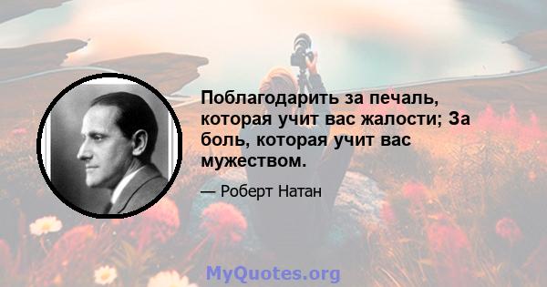 Поблагодарить за печаль, которая учит вас жалости; За боль, которая учит вас мужеством.