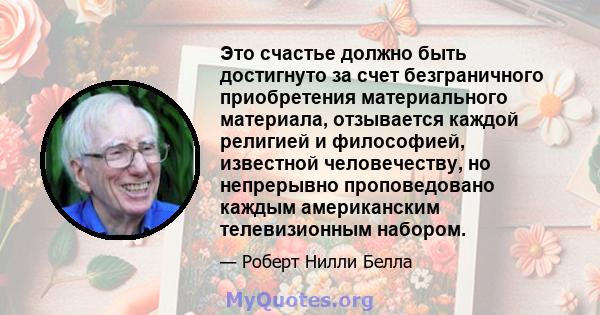 Это счастье должно быть достигнуто за счет безграничного приобретения материального материала, отзывается каждой религией и философией, известной человечеству, но непрерывно проповедовано каждым американским