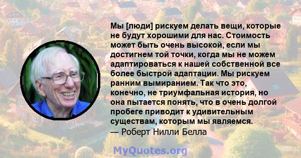 Мы [люди] рискуем делать вещи, которые не будут хорошими для нас. Стоимость может быть очень высокой, если мы достигнем той точки, когда мы не можем адаптироваться к нашей собственной все более быстрой адаптации. Мы