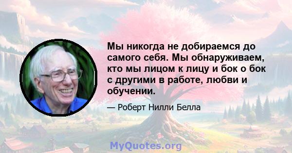 Мы никогда не добираемся до самого себя. Мы обнаруживаем, кто мы лицом к лицу и бок о бок с другими в работе, любви и обучении.