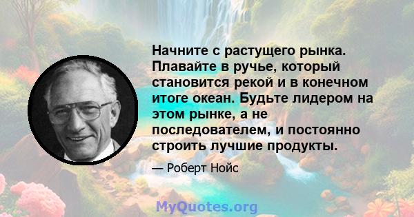 Начните с растущего рынка. Плавайте в ручье, который становится рекой и в конечном итоге океан. Будьте лидером на этом рынке, а не последователем, и постоянно строить лучшие продукты.