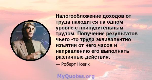 Налогообложение доходов от труда находится на одном уровне с принудительным трудом. Получение результатов чьего -то труда эквивалентно изъятии от него часов и направлению его выполнять различные действия.