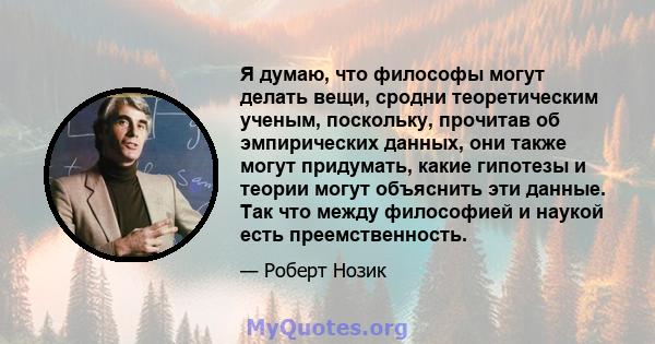 Я думаю, что философы могут делать вещи, сродни теоретическим ученым, поскольку, прочитав об эмпирических данных, они также могут придумать, какие гипотезы и теории могут объяснить эти данные. Так что между философией и 