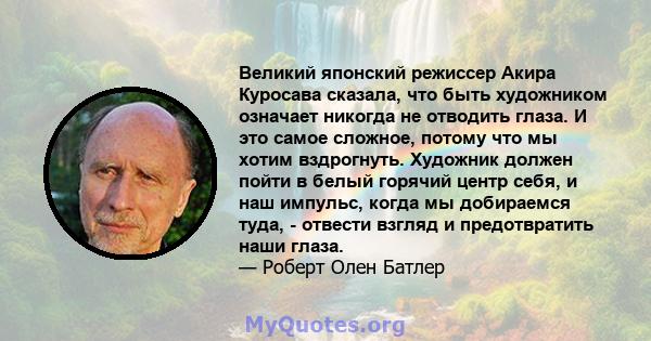 Великий японский режиссер Акира Куросава сказала, что быть художником означает никогда не отводить глаза. И это самое сложное, потому что мы хотим вздрогнуть. Художник должен пойти в белый горячий центр себя, и наш