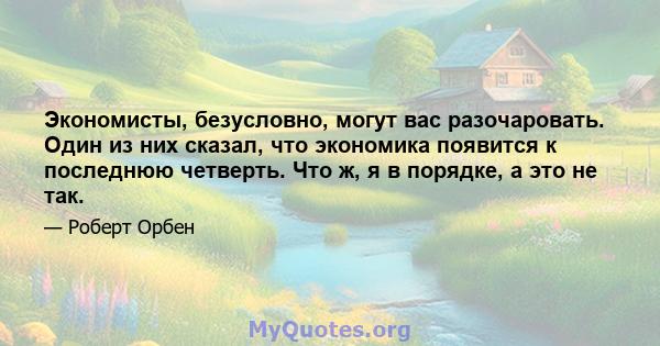 Экономисты, безусловно, могут вас разочаровать. Один из них сказал, что экономика появится к последнюю четверть. Что ж, я в порядке, а это не так.