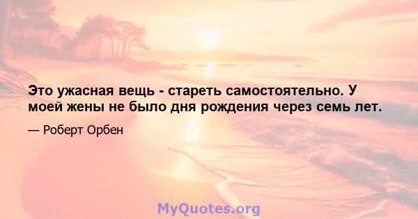 Это ужасная вещь - стареть самостоятельно. У моей жены не было дня рождения через семь лет.