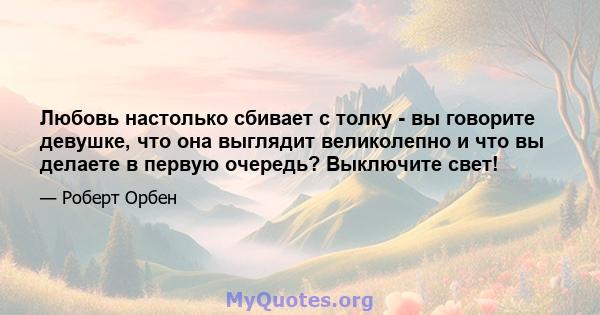 Любовь настолько сбивает с толку - вы говорите девушке, что она выглядит великолепно и что вы делаете в первую очередь? Выключите свет!