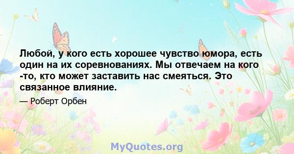 Любой, у кого есть хорошее чувство юмора, есть один на их соревнованиях. Мы отвечаем на кого -то, кто может заставить нас смеяться. Это связанное влияние.