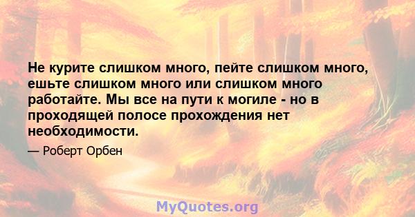 Не курите слишком много, пейте слишком много, ешьте слишком много или слишком много работайте. Мы все на пути к могиле - но в проходящей полосе прохождения нет необходимости.