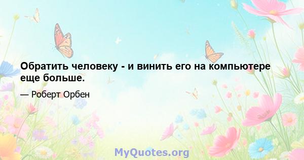 Обратить человеку - и винить его на компьютере еще больше.