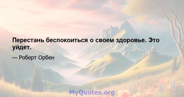 Перестань беспокоиться о своем здоровье. Это уйдет.