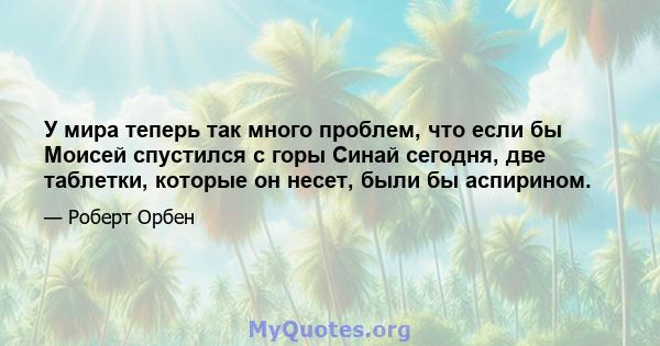 У мира теперь так много проблем, что если бы Моисей спустился с горы Синай сегодня, две таблетки, которые он несет, были бы аспирином.