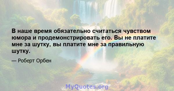 В наше время обязательно считаться чувством юмора и продемонстрировать его. Вы не платите мне за шутку, вы платите мне за правильную шутку.