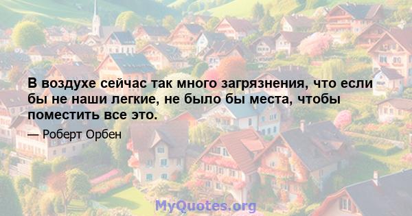 В воздухе сейчас так много загрязнения, что если бы не наши легкие, не было бы места, чтобы поместить все это.