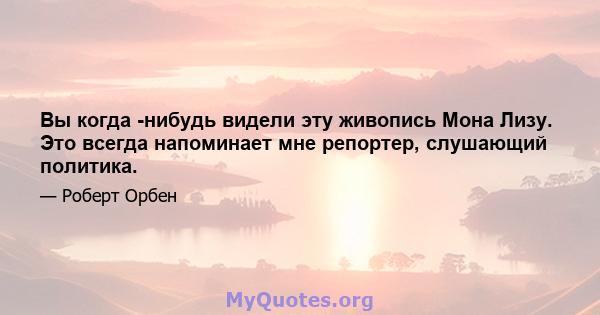 Вы когда -нибудь видели эту живопись Мона Лизу. Это всегда напоминает мне репортер, слушающий политика.