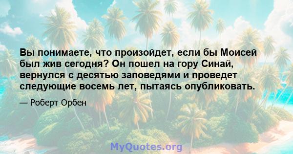 Вы понимаете, что произойдет, если бы Моисей был жив сегодня? Он пошел на гору Синай, вернулся с десятью заповедями и проведет следующие восемь лет, пытаясь опубликовать.