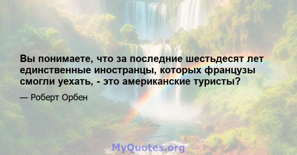 Вы понимаете, что за последние шестьдесят лет единственные иностранцы, которых французы смогли уехать, - это американские туристы?